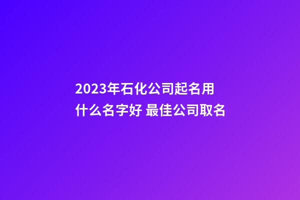 2023年石化公司起名用什么名字好 最佳公司取名